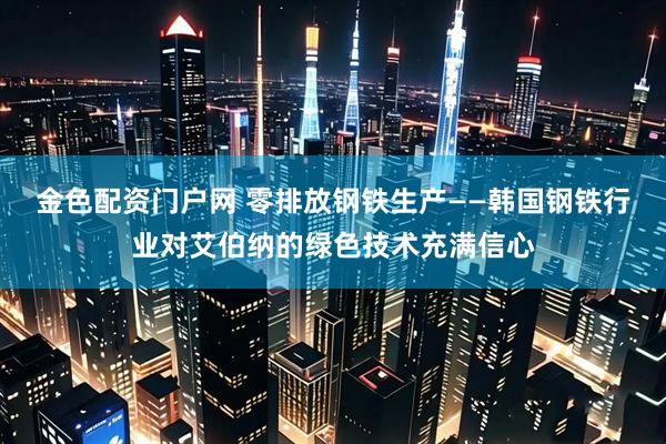 金色配资门户网 零排放钢铁生产——韩国钢铁行业对艾伯纳的绿色技术充满信心