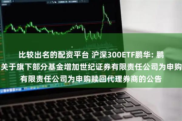 比较出名的配资平台 沪深300ETF鹏华: 鹏华基金管理有限公司关于旗下部分基金增加世纪证券有限责任公司为申购赎回代理券商的公告