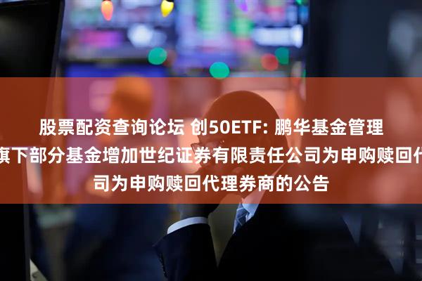 股票配资查询论坛 创50ETF: 鹏华基金管理有限公司关于旗下部分基金增加世纪证券有限责任公司为申购赎回代理券商的公告