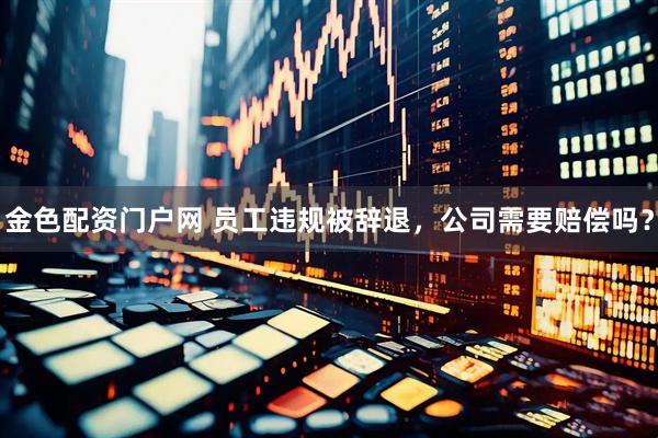 金色配资门户网 员工违规被辞退，公司需要赔偿吗？