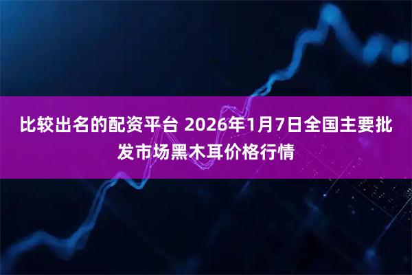 比较出名的配资平台 2026年1月7日全国主要批发市场黑木耳价格行情