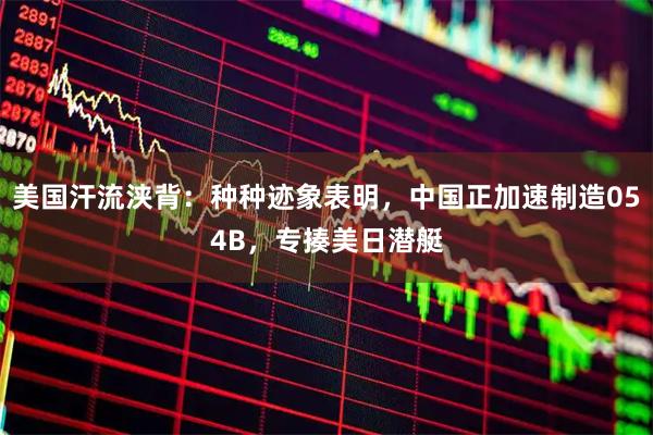 美国汗流浃背：种种迹象表明，中国正加速制造054B，专揍美日潜艇