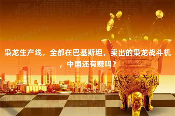 枭龙生产线，全都在巴基斯坦，卖出的枭龙战斗机，中国还有赚吗？
