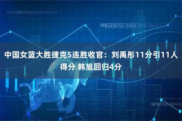 中国女篮大胜捷克5连胜收官:刘禹彤11分引11人得分 韩旭回归4分