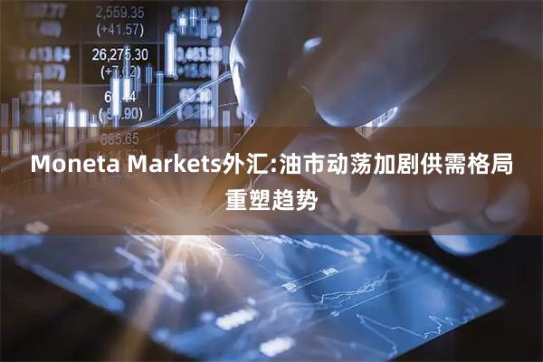 Moneta Markets外汇:油市动荡加剧供需格局重塑趋势