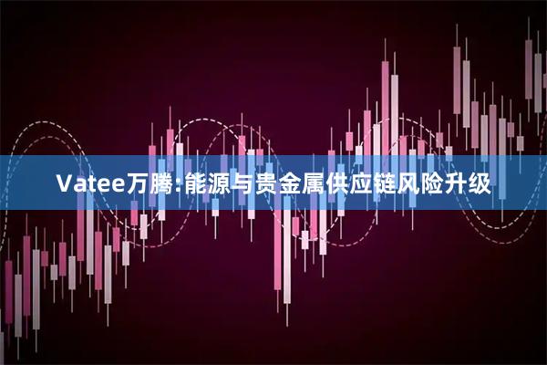Vatee万腾:能源与贵金属供应链风险升级
