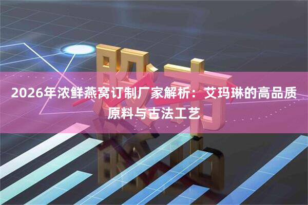 2026年浓鲜燕窝订制厂家解析：艾玛琳的高品质原料与古法工艺