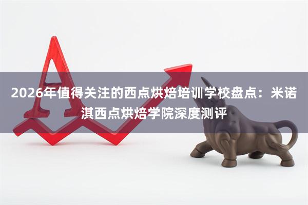 2026年值得关注的西点烘焙培训学校盘点：米诺淇西点烘焙学院深度测评
